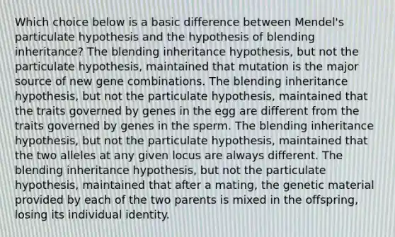 Which choice below is a basic difference between Mendel's particulate hypothesis and the hypothesis of blending inheritance? The blending inheritance hypothesis, but not the particulate hypothesis, maintained that mutation is the major source of new gene combinations. The blending inheritance hypothesis, but not the particulate hypothesis, maintained that the traits governed by genes in the egg are different from the traits governed by genes in the sperm. The blending inheritance hypothesis, but not the particulate hypothesis, maintained that the two alleles at any given locus are always different. The blending inheritance hypothesis, but not the particulate hypothesis, maintained that after a mating, the genetic material provided by each of the two parents is mixed in the offspring, losing its individual identity.