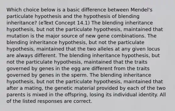 Which choice below is a basic difference between Mendel's particulate hypothesis and the hypothesis of blending inheritance? (eText Concept 14.1) The blending inheritance hypothesis, but not the particulate hypothesis, maintained that mutation is the major source of new gene combinations. The blending inheritance hypothesis, but not the particulate hypothesis, maintained that the two alleles at any given locus are always different. The blending inheritance hypothesis, but not the particulate hypothesis, maintained that the traits governed by genes in the egg are different from the traits governed by genes in the sperm. The blending inheritance hypothesis, but not the particulate hypothesis, maintained that after a mating, the genetic material provided by each of the two parents is mixed in the offspring, losing its individual identity. All of the listed responses are correct.