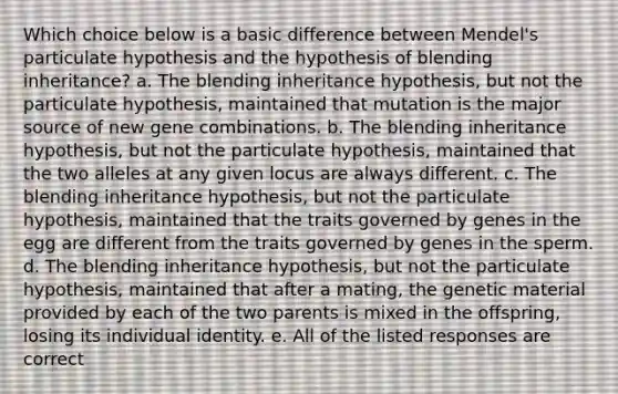 Which choice below is a basic difference between Mendel's particulate hypothesis and the hypothesis of blending inheritance? a. The blending inheritance hypothesis, but not the particulate hypothesis, maintained that mutation is the major source of new gene combinations. b. The blending inheritance hypothesis, but not the particulate hypothesis, maintained that the two alleles at any given locus are always different. c. The blending inheritance hypothesis, but not the particulate hypothesis, maintained that the traits governed by genes in the egg are different from the traits governed by genes in the sperm. d. The blending inheritance hypothesis, but not the particulate hypothesis, maintained that after a mating, the genetic material provided by each of the two parents is mixed in the offspring, losing its individual identity. e. All of the listed responses are correct