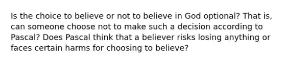 Is the choice to believe or not to believe in God optional? That is, can someone choose not to make such a decision according to Pascal? Does Pascal think that a believer risks losing anything or faces certain harms for choosing to believe?