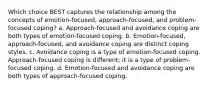 Which choice BEST captures the relationship among the concepts of emotion-focused, approach-focused, and problem-focused coping? a. Approach-focused and avoidance coping are both types of emotion-focused coping. b. Emotion-focused, approach-focused, and avoidance coping are distinct coping styles. c. Avoidance coping is a type of emotion-focused coping. Approach-focused coping is different; it is a type of problem-focused coping. d. Emotion-focused and avoidance coping are both types of approach-focused coping.