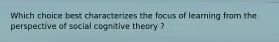 Which choice best characterizes the focus of learning from the perspective of social cognitive theory ?