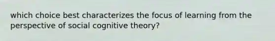 which choice best characterizes the focus of learning from the perspective of social cognitive theory?