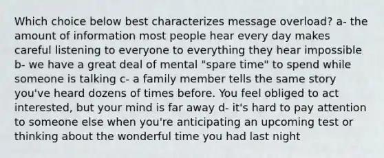 Which choice below best characterizes message overload? a- the amount of information most people hear every day makes careful listening to everyone to everything they hear impossible b- we have a great deal of mental "spare time" to spend while someone is talking c- a family member tells the same story you've heard dozens of times before. You feel obliged to act interested, but your mind is far away d- it's hard to pay attention to someone else when you're anticipating an upcoming test or thinking about the wonderful time you had last night