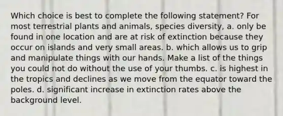 Which choice is best to complete the following statement? For most terrestrial plants and animals, species diversity, a. only be found in one location and are at risk of extinction because they occur on islands and very small areas. b. which allows us to grip and manipulate things with our hands. Make a list of the things you could not do without the use of your thumbs. c. is highest in the tropics and declines as we move from the equator toward the poles. d. significant increase in extinction rates above the background level.