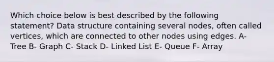 Which choice below is best described by the following statement? Data structure containing several nodes, often called vertices, which are connected to other nodes using edges. A- Tree B- Graph C- Stack D- Linked List E- Queue F- Array