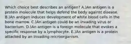 Which choice best describes an antigen? A.)An antigen is a protein molecule that helps defend the body against disease. B.)An antigen induces development of white blood cells in the bone marrow. C.)An antigen could be an invading virus or bacterium. D.)An antigen is a foreign molecule that evokes a specific response by a lymphocyte. E.)An antigen is a protein attacked by an invading microorganism.