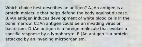 Which choice best describes an antigen? A.)An antigen is a protein molecule that helps defend the body against disease. B.)An antigen induces development of white blood cells in the bone marrow. C.)An antigen could be an invading virus or bacterium. D.)An antigen is a foreign molecule that evokes a specific response by a lymphocyte. E.)An antigen is a protein attacked by an invading microorganism.