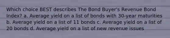 Which choice BEST describes The Bond Buyer's Revenue Bond Index? a. Average yield on a list of bonds with 30-year maturities b. Average yield on a list of 11 bonds c. Average yield on a list of 20 bonds d. Average yield on a list of new revenue issues