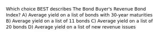 Which choice BEST describes The Bond Buyer's Revenue Bond Index? A) Average yield on a list of bonds with 30-year maturities B) Average yield on a list of 11 bonds C) Average yield on a list of 20 bonds D) Average yield on a list of new revenue issues