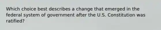 Which choice best describes a change that emerged in the federal system of government after the U.S. Constitution was ratified?