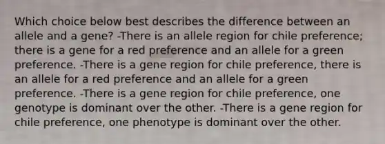 Which choice below best describes the difference between an allele and a gene? -There is an allele region for chile preference; there is a gene for a red preference and an allele for a green preference. -There is a gene region for chile preference, there is an allele for a red preference and an allele for a green preference. -There is a gene region for chile preference, one genotype is dominant over the other. -There is a gene region for chile preference, one phenotype is dominant over the other.