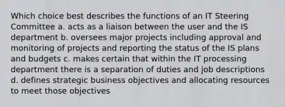 Which choice best describes the functions of an IT Steering Committee a. acts as a liaison between the user and the IS department b. oversees major projects including approval and monitoring of projects and reporting the status of the IS plans and budgets c. makes certain that within the IT processing department there is a separation of duties and job descriptions d. defines strategic business objectives and allocating resources to meet those objectives