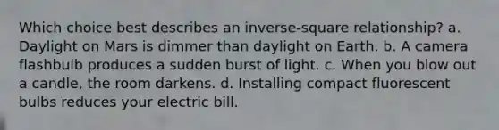 Which choice best describes an inverse-square relationship? a. Daylight on Mars is dimmer than daylight on Earth. b. A camera flashbulb produces a sudden burst of light. c. When you blow out a candle, the room darkens. d. Installing compact fluorescent bulbs reduces your electric bill.