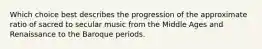 Which choice best describes the progression of the approximate ratio of sacred to secular music from the Middle Ages and Renaissance to the Baroque periods.