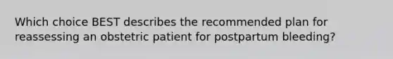 Which choice BEST describes the recommended plan for reassessing an obstetric patient for postpartum​ bleeding?