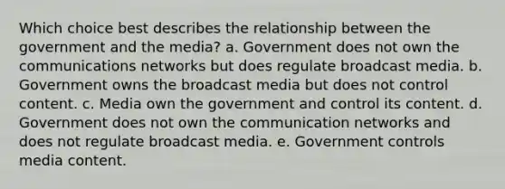 Which choice best describes the relationship between the government and the media? a. Government does not own the communications networks but does regulate broadcast media. b. Government owns the broadcast media but does not control content. c. Media own the government and control its content. d. Government does not own the communication networks and does not regulate broadcast media. e. Government controls media content.