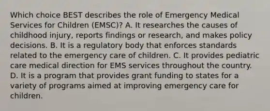 Which choice BEST describes the role of Emergency Medical Services for Children​ (EMSC)? A. It researches the causes of childhood​ injury, reports findings or​ research, and makes policy decisions. B. It is a regulatory body that enforces standards related to the emergency care of children. C. It provides pediatric care medical direction for EMS services throughout the country. D. It is a program that provides grant funding to states for a variety of programs aimed at improving emergency care for children.