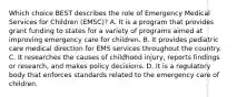 Which choice BEST describes the role of Emergency Medical Services for Children​ (EMSC)? A. It is a program that provides grant funding to states for a variety of programs aimed at improving emergency care for children. B. It provides pediatric care medical direction for EMS services throughout the country. C. It researches the causes of childhood​ injury, reports findings or​ research, and makes policy decisions. D. It is a regulatory body that enforces standards related to the emergency care of children.