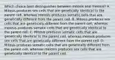 Which choice best distinguishes between mitosis and meiosis? A. Mitosis produces sex cells that are genetically identical to the parent cell, whereas meiosis produces somatic cells that are genetically different from the parent cell. B. Mitosis produces sex cells that are genetically different from the parent cell, whereas meiosis produces somatic cells that are genetically identical to the parent cell. C. Mitosis produces somatic cells that are genetically identical to the parent cell, whereas meiosis produces sex cells that are genetically different from the parent cell. D. Mitosis produces somatic cells that are genetically different from the parent cell, whereas meiosis produces sex cells that are genetically identical to the parent cell.