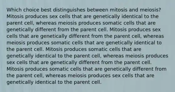 Which choice best distinguishes between mitosis and meiosis? Mitosis produces sex cells that are genetically identical to the parent cell, whereas meiosis produces somatic cells that are genetically different from the parent cell. Mitosis produces sex cells that are genetically different from the parent cell, whereas meiosis produces somatic cells that are genetically identical to the parent cell. Mitosis produces somatic cells that are genetically identical to the parent cell, whereas meiosis produces sex cells that are genetically different from the parent cell. Mitosis produces somatic cells that are genetically different from the parent cell, whereas meiosis produces sex cells that are genetically identical to the parent cell.