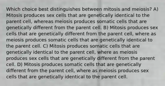 Which choice best distinguishes between mitosis and meiosis? A) Mitosis produces sex cells that are genetically identical to the parent cell, whereas meiosis produces somatic cells that are genetically different from the parent cell. B) Mitosis produces sex cells that are genetically different from the parent cell, where as meiosis produces somatic cells that are genetically identical to the parent cell. C) Mitosis produces somatic cells that are genetically identical to the parent cell, where as meiosis produces sex cells that are genetically different from the parent cell. D) Mitosis produces somatic cells that are genetically different from the parent cell, where as meiosis produces sex cells that are genetically identical to the parent cell.