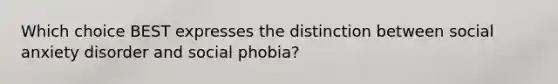 Which choice BEST expresses the distinction between social anxiety disorder and social phobia?