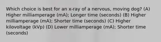 Which choice is best for an x-ray of a nervous, moving dog? (A) Higher milliamperage (mA); Longer time (seconds) (B) Higher milliamperage (mA); Shorter time (seconds) (C) Higher kilovoltage (kVp) (D) Lower milliamperage (mA); Shorter time (seconds)