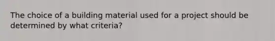 The choice of a building material used for a project should be determined by what criteria?