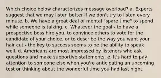 Which choice below characterizes message overload? a. Experts suggest that we may listen better if we don't try to listen every minute. b. We have a great deal of mental "spare time" to spend while someone is talking. c. Whatever the goal - to have a prospective boss hire you, to convince others to vote for the candidate of your choice, or to describe the way you want your hair cut - the key to success seems to be the ability to speak well. d. Americans are most impressed by listeners who ask questions and make supportive statements. e. It's hard to pay attention to someone else when you're anticipating an upcoming test or thinking about the wonderful time you had last night.