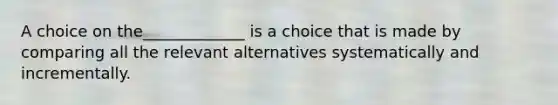 A choice on the_____________ is a choice that is made by comparing all the relevant​ alternatives systematically and​ incrementally.