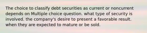 The choice to classify debt securities as current or noncurrent depends on Multiple choice question. what type of security is involved. the company's desire to present a favorable result. when they are expected to mature or be sold.