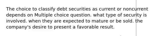 The choice to classify debt securities as current or noncurrent depends on Multiple choice question. what type of security is involved. when they are expected to mature or be sold. the company's desire to present a favorable result.