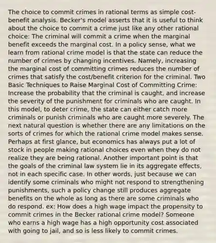 The choice to commit crimes in rational terms as simple cost-benefit analysis. Becker's model asserts that it is useful to think about the choice to commit a crime just like any other rational choice: The criminal will commit a crime when the marginal benefit exceeds the marginal cost. In a policy sense, what we learn from rational crime model is that the state can reduce the number of crimes by changing incentives. Namely, increasing the marginal cost of committing crimes reduces the number of crimes that satisfy the cost/benefit criterion for the criminal. Two Basic Techniques to Raise Marginal Cost of Committing Crime: Increase the probability that the criminal is caught, and increase the severity of the punishment for criminals who are caught. In this model, to deter crime, the state can either catch more criminals or punish criminals who are caught more severely. The next natural question is whether there are any limitations on the sorts of crimes for which the rational crime model makes sense. Perhaps at first glance, but economics has always put a lot of stock in people making rational choices even when they do not realize they are being rational. Another important point is that the goals of the criminal law system lie in its aggregate effects, not in each specific case. In other words, just because we can identify some criminals who might not respond to strengthening punishments, such a policy change still produces aggregate benefits on the whole as long as there are some criminals who do respond. ex: How does a high wage impact the propensity to commit crimes in the Becker rational crime model? Someone who earns a high wage has a high opportunity cost associated with going to jail, and so is less likely to commit crimes.