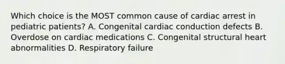 Which choice is the MOST common cause of cardiac arrest in pediatric​ patients? A. Congenital cardiac conduction defects B. Overdose on cardiac medications C. Congenital structural heart abnormalities D. Respiratory failure