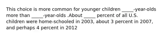 This choice is more common for younger children _____-year-olds more than _____-year-olds .About _____ percent of all U.S. children were home-schooled in 2003, about 3 percent in 2007, and perhaps 4 percent in 2012