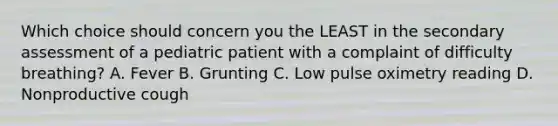 Which choice should concern you the LEAST in the secondary assessment of a pediatric patient with a complaint of difficulty​ breathing? A. Fever B. Grunting C. Low pulse oximetry reading D. Nonproductive cough