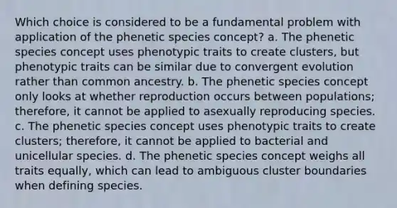 Which choice is considered to be a fundamental problem with application of the phenetic species concept? a. The phenetic species concept uses phenotypic traits to create clusters, but phenotypic traits can be similar due to convergent evolution rather than common ancestry. b. The phenetic species concept only looks at whether reproduction occurs between populations; therefore, it cannot be applied to asexually reproducing species. c. The phenetic species concept uses phenotypic traits to create clusters; therefore, it cannot be applied to bacterial and unicellular species. d. The phenetic species concept weighs all traits equally, which can lead to ambiguous cluster boundaries when defining species.