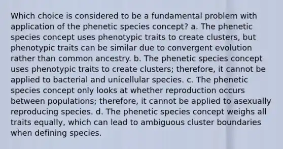 Which choice is considered to be a fundamental problem with application of the phenetic species concept? a. The phenetic species concept uses phenotypic traits to create clusters, but phenotypic traits can be similar due to convergent evolution rather than common ancestry. b. The phenetic species concept uses phenotypic traits to create clusters; therefore, it cannot be applied to bacterial and unicellular species. c. The phenetic species concept only looks at whether reproduction occurs between populations; therefore, it cannot be applied to asexually reproducing species. d. The phenetic species concept weighs all traits equally, which can lead to ambiguous cluster boundaries when defining species.