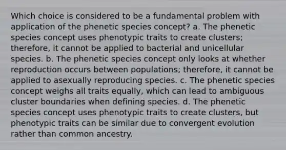 Which choice is considered to be a fundamental problem with application of the phenetic species concept? a. The phenetic species concept uses phenotypic traits to create clusters; therefore, it cannot be applied to bacterial and unicellular species. b. The phenetic species concept only looks at whether reproduction occurs between populations; therefore, it cannot be applied to asexually reproducing species. c. The phenetic species concept weighs all traits equally, which can lead to ambiguous cluster boundaries when defining species. d. The phenetic species concept uses phenotypic traits to create clusters, but phenotypic traits can be similar due to convergent evolution rather than common ancestry.