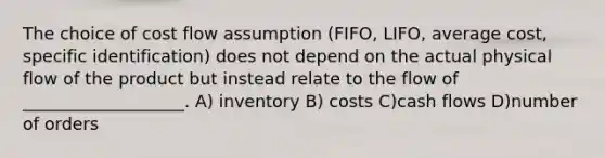 The choice of cost flow assumption (FIFO, LIFO, average cost, specific identification) does not depend on the actual physical flow of the product but instead relate to the flow of ___________________. A) inventory B) costs C)cash flows D)number of orders