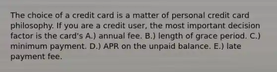 The choice of a credit card is a matter of personal credit card philosophy. If you are a credit user, the most important decision factor is the card's A.) annual fee. B.) length of grace period. C.) minimum payment. D.) APR on the unpaid balance. E.) late payment fee.