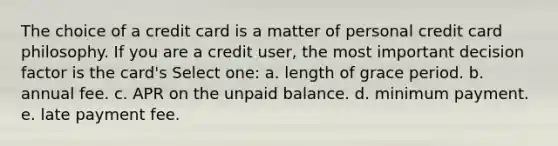 The choice of a credit card is a matter of personal credit card philosophy. If you are a credit user, the most important decision factor is the card's Select one: a. length of grace period. b. annual fee. c. APR on the unpaid balance. d. minimum payment. e. late payment fee.