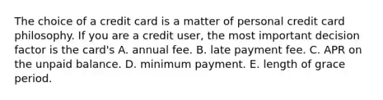 The choice of a credit card is a matter of personal credit card philosophy. If you are a credit​ user, the most important decision factor is the​ card's A. annual fee. B. late payment fee. C. APR on the unpaid balance. D. minimum payment. E. length of grace period.