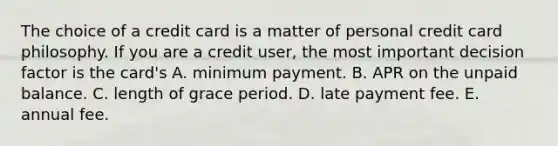 The choice of a credit card is a matter of personal credit card philosophy. If you are a credit​ user, the most important decision factor is the​ card's A. minimum payment. B. APR on the unpaid balance. C. length of grace period. D. late payment fee. E. annual fee.