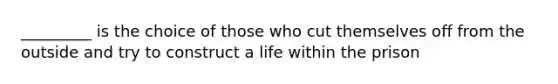 _________ is the choice of those who cut themselves off from the outside and try to construct a life within the prison