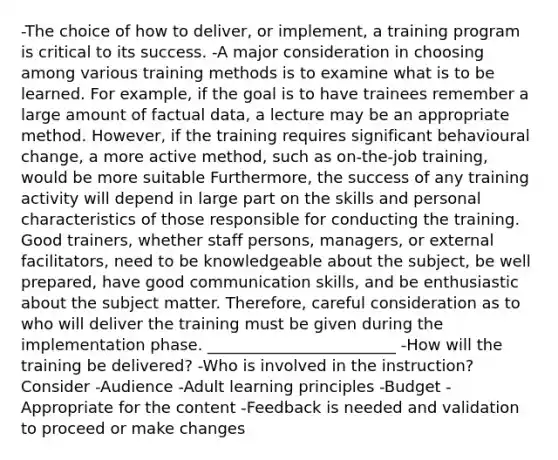 -The choice of how to deliver, or implement, a training program is critical to its success. -A major consideration in choosing among various training methods is to examine what is to be learned. For example, if the goal is to have trainees remember a large amount of factual data, a lecture may be an appropriate method. However, if the training requires significant behavioural change, a more active method, such as on-the-job training, would be more suitable Furthermore, the success of any training activity will depend in large part on the skills and personal characteristics of those responsible for conducting the training. Good trainers, whether staff persons, managers, or external facilitators, need to be knowledgeable about the subject, be well prepared, have good communication skills, and be enthusiastic about the subject matter. Therefore, careful consideration as to who will deliver the training must be given during the implementation phase. ________________________ -How will the training be delivered? -Who is involved in the instruction? Consider -Audience -Adult learning principles -Budget -Appropriate for the content -Feedback is needed and validation to proceed or make changes