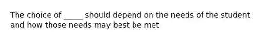 The choice of _____ should depend on the needs of the student and how those needs may best be met