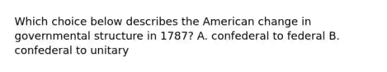 Which choice below describes the American change in governmental structure in 1787? A. confederal to federal B. confederal to unitary