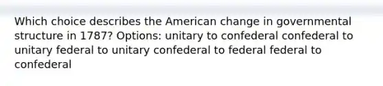 Which choice describes <a href='https://www.questionai.com/knowledge/keiVE7hxWY-the-american' class='anchor-knowledge'>the american</a> change in governmental structure in 1787? Options: unitary to confederal confederal to unitary federal to unitary confederal to federal federal to confederal